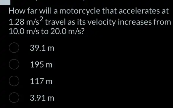 How far will a motorcycle that accelerates at
1.28m/s^2 travel as its velocity increases from
10.0m/s to 20.0m/s
39.1 m
195 m
117 m
3.91 m