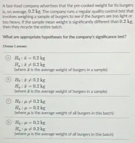 A fast-food company advertises that the pre-cooked weight for its burgers
is, on average, 0.2 kg. The company runs a regular quality control test that
involves weighing a sample of burgers to see if the burgers are too light or
too heavy. If the sample mean weight is significantly different than 0.2 kg
then they recycle the entire batch.
What are appropriate hypotheses for the company's significance test?
Choose 1 answer
A H_(0):bar (x)=0.2kg
H_(a):bar (x)neq 0.2kg
(where is is the average weight of burgers in a sample)
B
C H_(0):mu neq 0.2kg
H_(a):mu =0.2kg
where mu  is the average weight of all burgers in this batch)
D H_(0):mu =0.2kg
H_(a):mu neq 0.2kg
(where mu  is the average weight of all burgers in this batch)