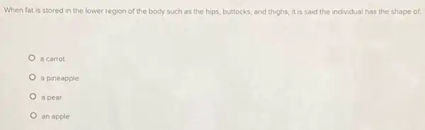 When fat is stored in the lower region of the body such as the hips, buttocks and thighs, it is said the individual has the shape of:
a carrot
a pineapple
a pear
an apple