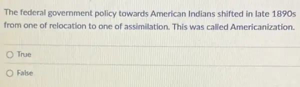 The federal government policy towards American Indians shifted in late 1890 s
from one of relocation to one of assimilation . This was called Americanization.
True
False