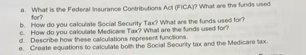 a. What is the Federal Insurance Contributions Act (FICA)? What are the funds used
for?
b. How do you calculate Social Security Tax? What are the funds used for?
c. How do you calculate Medicare Tax ? What are the funds used for?
d. Describe how these calculations represent functions.
e. Create equations to calculate both the Social Security tax and the Medicare tax.