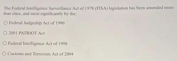 The Federal Intelligence Surveillance Act of 1978 (FISA) legislation has been amended more
than once, and most significantly by the:
Federal Judgeship Act of 1990
2001 PATRIOT Act
Federal Intelligence Act of 1998
Customs and Terrorism Act of 2004