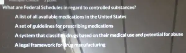 What are Federal Schedules in regard to controlled substances?
Alist of all available medications in the United States
A set of guidelines for prescribing medications
Asystem that classif drugs based on their medical use and potential for abuse
Alegal framework for drug manufacturing