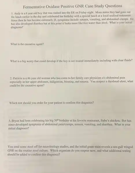 Fermentative Oxidase Positive GNR Case Study Questions
1. Andy is a 6 year old boy that was rushed into the ER on Friday night. Mom states they had gone out
for lunch earlier in the day and celebrated his birthday with a special lunch at a local seafood restaurant.
Since then he has become extremely ill, symptoms include: nausea, vomiting, and abdominal cramps. He
has also developed diarrhea but at this point it looks more like rice water than stool.What is your initial
diagnosis?
What is the causative agent?
What is a big worry that could develop if the boy is not treated immediately including with clear fluids?
2. Patricia is a 46 year old woman who has come to her family care physician c/o abdominal pain
especially in her upper abdomen, indigestion, bloating,and nausea. You suspect a duodenal ulcer, what
could be the causative agent?
Which test should you order for your patient to confirm this diagnosis?
3. Bryan had been celebrating his big 50^th birthday at his favorite restaurant, Babe's chicken.But has
since developed symptoms of abdominal pain/cramps, nausea vomiting, and diarrhea. What is your
initial diagnosis?
You send some stool off for microbiology studies and the initial gram-stain reveals a sea-gull winged
GNR on the routine stool culture. Which organism do you suspect now.and what additional testing
should be added to confirm this diagnosis?
