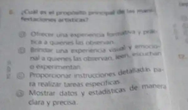 festaciones artisticas?
el proposito principal de las mank
G Ofrecer una experiencia formativa y
tica a quenes las observan
D Brindar una experiencia visual y
nal a quienes las observan icen escuchan
experimentan
Proporcionar instrucciones detalladas Da-
ra realizar tareas especificas.
Mostrar datos y estadisticas de manera
clara y precisa.
cee