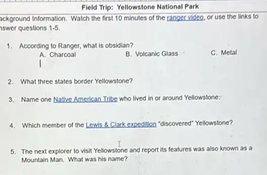 Field Trip: Yellowstone National Park
ackground Information. Watch the first 10 minutes of the ranger video, or use the links to
swer questions 1-5
1. According to Ranger, what is obsidian?
A. Charcoal
B. Volcanic Glass
C. Metal
2. What three states border Yellowstone?
3. Name one Native American Tribe who lived in or around Yellowstone:
4. Which member of the Lewis & Clark expedition "discovered" Yellowstone?
5. The next explorer to visit Yellowstone and report its features was also known as a
Mountain Man. What was his name?