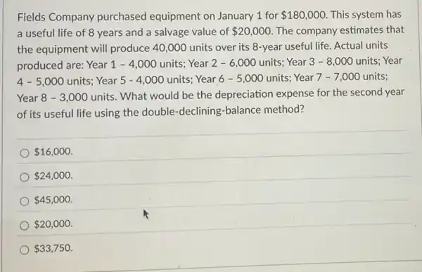 Fields Company purchased equipment on January 1 for 180,000 This system has
a useful life of 8 years and a salvage value of 20,000 The company estimates that
the equipment will produce 40,000 units over its 8-year useful life Actual units
produced are: Year 1 - 4,000 units Year 2-6 ,000 units; Year 3 - 8,000 units Year
4-5,000 units; Year 5 - 4 ,000 units; Year 6 - 5,000 units;Year 7 -7 ,000 units;
Year 8 - 3 ,000 units. What would be the depreciation expense for the second year
of its useful life using the double-declining -balance method?
 16,000
 24,000
 45,000
 20,000
 33,750