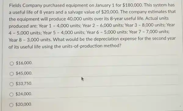 Fields Company purchased equipment on January 1 for 180,000 This system has
a useful life of 8 years and a salvage value of 20,000 The company estimates that
the equipment will produce 40,000 units over its 8-year useful life Actual units
produced are: Year 1 - 4,000 units Year 2 - 6,000 units Year 3 - 8 ,000 units; Year
4-5,000 units; Year 5 -4,000 units; Year 6 - 5,000 units;Year 7 - 7,000 units:
Year 8-3,000 units. What would be the depreciation expense for the second year
of its useful life using the units-of-production method?
 16,000
 45,000
 33,750
 24,000
 20,000