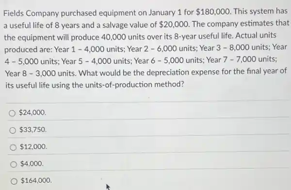 Fields Company purchased equipment on January 1 for 180,000 This system has
a useful life of 8 years and a salvage value of 20,000 The company estimates that
the equipment will produce 40,000 units over its 8-year useful life.Actual units
produced are: Year 1 - 4,000 units; Year 2 - 6,000 units;Year 3-8 ,000 units; Year
4-5,000 units; Year 5 - 4 ,000 units; Year 6 - 5,000 units; Year 7 -7,000 units;
Year 8 - 3 ,000 units. What would be the depreciation expense for the final year of
its useful life using the units-of-production method?
 24,000
 33,750
 12,000
 4,000
 164,000