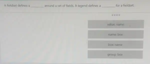 A fieldset defines a __ around a set of fields. A legend defines a __ for a fieldset.
value: name
name; box
box name
group; box