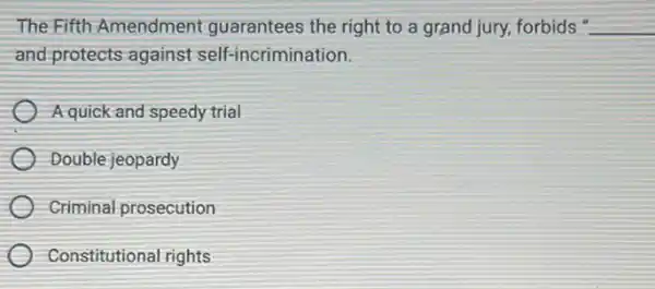 The Fifth Amendment guarantees the right to a grand jury, forbids" __
and protects against self-incrimination.
Aquick and speedy trial
Double jeopardy
Criminal prosecution
Constitutional rights