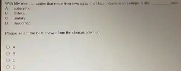 With fifty member states that retain their own rights, the United States is an example of a(n) __ state
A. autocratic
B. federal
C. unitary
D. theocratic
Please select the best answer from the choices provided
A
B
C
D