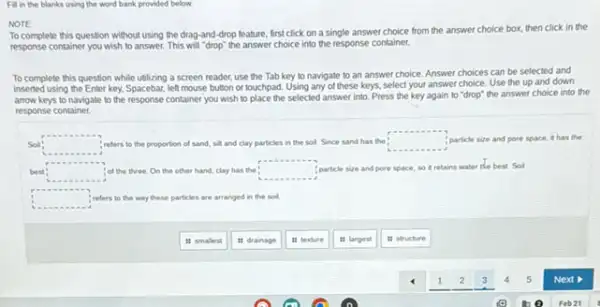 Filin the blanks using the word bank provided below.
NOTE
To complete this question without using the drag-and -drop feature, first click on a single answer choice from the answer choice box, then click in the
response container you wish to answer. This will "drop'the answer choice into the response container.
To complete this question while utilizing a screen reader, use the Tab key to navigate to an answer choice. Answer choices can be selected and
inserted using the Enter key, Spacebar, left mouse button or touchpad. Using any of these keys, select your answer choice. Use the up and down
arrow keys to navigate to the response container you wish to place the selected answer into.Press the key again to "drop" the answer choice into the
response container.
Soll square  refers to the proportion of sand, sit and clay particles in the sol. Since sand has the square  particle size and pore space, it has the
best: square  of the three.On the other hand, clay has the square  particle size and pore space, so it retains water the best. Sol
square  refers to the way these particles les are arranged in the soil
it smalest
it drainage
is texture
it largest
It structure