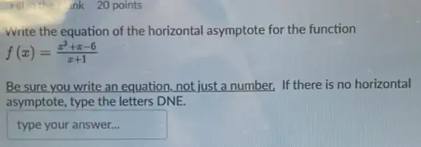 Fill in the ank 20 points
Write the equation of the horizontal asymptote for the function
f(x)=(x^2+x-6)/(x+1)
Be sure you write an equation,not just a number. If there is no horizontal
asymptote, type the letters DNE.
typeyouranswer