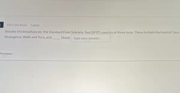 Fill in the Blank 1 point
Besides the breathalyzer, the Standard Field Sobriety Test (SFST) consists of three tests. These include Horizontal Gaze
Nystagmus, Walk and Turn and __ Stand. typeyouranswer