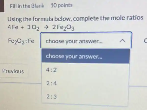 Fill in the Blank 10 points
Using the formula below, complete the mole ratios
4Fe+3O_(2)arrow 2Fe_(2)O_(3)
Fe_(2)O_(3):Fe choose your answer...
choose your answer...
4:2
2:4
2:3