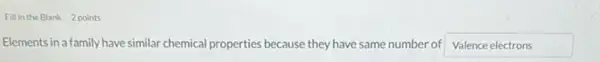 Fill in the Blank 2 points
Elements in a family have similar chemical properties because they have same number of Valence electrons