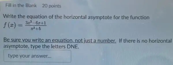 Fill in the Blank 20 points
Write the equation of the horizontal asymptote for the function
f(x)=(3x^2-6x+1)/(x^2)+5
Be sure you write an equation, not just a number. If there is no horizontal
asymptote, type the letters DNE.
typeyouranswer