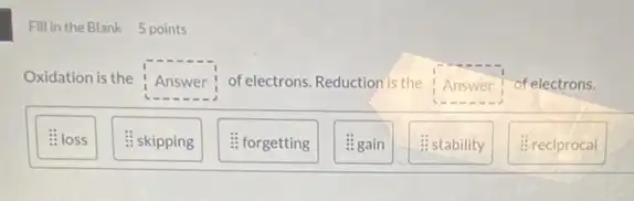 Fill in the Blank 5 points
Oxidation is the Answer of electrons. Reduction is the Answer of electrons.
is a
: loss
: skipping
fforgetting
#gain
#stability
#reciprocal