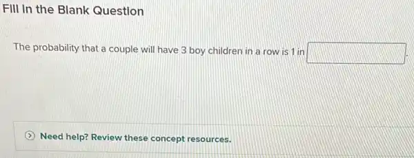 Fill in the Blank Question
The probability that a couple will have 3 boy children in a row is 1 in
square 
(2) Need help? Review these concept resources.