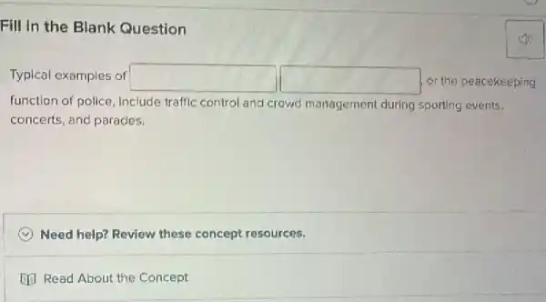 Fill in the Blank Question
Typical examples of square  square  or the peacekeeping
function of police, Include traffic control and crowd management during sporting events.
concerts, and paracles.
Need help? Review these concept resources.
[13 Read About the Concept