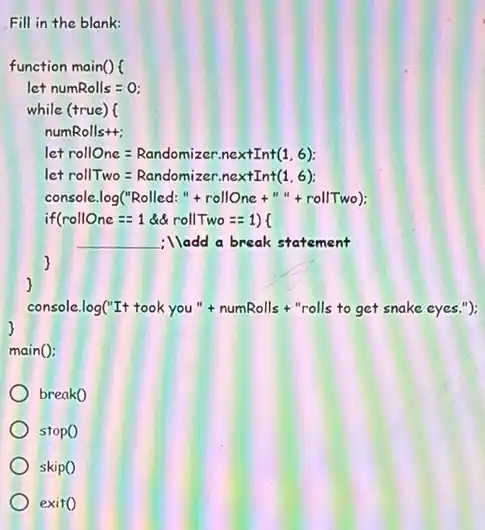 Fill in the blank:
function main() (
let numRolls = 0;
while (true) (
numRolls++;
let rollOne = Randomizer nextInt(1.6);
let rollTwo = Randomizer nextInt(1,6):
console.log("Rolled: "+rollOne +" + rollTwo);
if(rollOne ==1 đết rollTwo ==1) (
__ ;lladd a break statement
)
)
console.log("It took you"+ numRolls+"rolls to get snake
main():
break0
stopo
skipo
exito