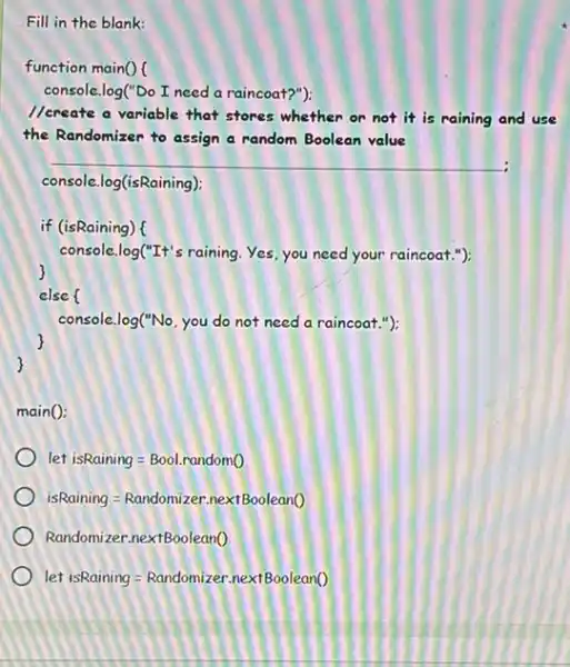 Fill in the blank:
function main()
console.log("Do I need a raincoat?"):
//create a variable that stores whether or not it is raining and use
the Randomizer to assign a random Boolean value
__
console.log(isRaining);
if (isRaining) (
console.log("It's raining. Yes you need your raincoat.");
else (
console.log("No, you do not need a raincoat "):
main():
let isRaining=Bool.randomO
isRaining=Randomizer.nextBoolean()
Randomizer.nextBoolean()
let isRaining=Randomizer.nextBoolean()