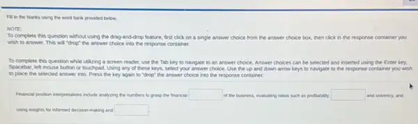 Fill in the blanks using the word bank provided below.
NOTE
To complete this question without using the drag and-drop feature, first click on a single answer choice from the answer choice box, then click in the response container you
wish to answer. This will "drop" the answer choice into the response container.
To complete this question while utilizing a screen reader use the Tab key to navigate to an answer choice. Answer choices can be selected and inserted using the Enter key.
Spacebar, left mouse bution or touchpad. Using any of these keys, select your answer choice. Use the up and down arrow keys to navigate to the response container you wish
to place the selected answer into. Press the key again to "drop"the answer choice into the response container.
Francial position interpretations include analyzing the numbers to grasp the financial square  of the business, evaluating ratios such as profitability. square  and solvency, and
using insights for informed decision-making and square