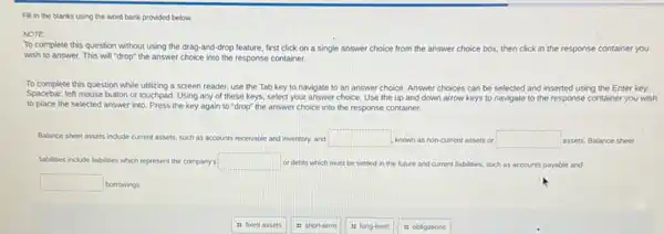 Fill in the blanks using the word bank provided below.
NOTE:
To complete this question without using the drag -and-drop feature, first click on a single answer choice from the answer choice box, then click in the response container you
wish to answer. This will "drop" the answer choice into the response container.
To complete this question while utilizing a screen reader, use the Tab key to navigate to an answer choice. Answer choices can be selected and inserted using the Enter key,
Spacebar, left mouse button or touchpad. Using any of these keys, select your answer choice. Use the up and down arrow keys to navigate to the response container you wish
to place the selected answer into. Press the key again to "drop"the answer choice into the response container.
Balance sheet assets include current assets, such as accounts receivable and inventory and square  known as non-current assets or square  assets. Balance sheet
labilities include kabilites which represent the company's square  or debts which must be settled in the future and current liabilities.such as accounts payable and
square  borrowings
it foxed assets
11 short-term
it long-term
it obligations