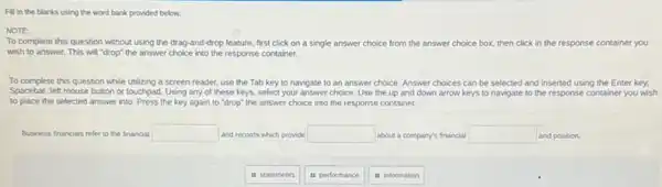 Fill in the blanks using the word bank provided below.
NOTE
To complete this question without using the drag and-drop feature, first click on a single answer choice from the answer choice box, then click in the response container you
wish to answer. This will "drop" the answer choice into the response container.
To complete this question while utilizing a screen reader, use the Tab key to navigate to an answer choice. Answer choices can be selected and inserted using the Enter key.
Spacebar, left mouse button or touchpad. Using any of these keys, select your answer choice. Use the up and down arrow keys to navigate to the response container you wish
to place the selected answer into. Press the key again to "drop"the answer choice into the response container.
Business financials refer to the financial square  and records which provide square  about a company's financial square  and position.
is statements
it performance
in information