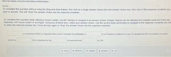 Fill in the blanks using the word bank provided below.
NOTE:
To complete this question without using the drag-and-drop feature, first click on a single answer choice from the answer choice box, then click in the response container you
wish to answer. This will "drop" the answer choice into the response container.
To complete this question while utilizing a screen reader, use the Tab key to navigate to an answer choice. Answer choices can be selected and inserted using the Enter key,
Spacebar, left mouse button or touchpad. Using any of these keys, select your answer choice. Use the up and down arrow keys to navigate to the response container you wis
to place the selected answer into. Press the key again to "drop"the answer choice into the response container.
square  on investment (ROI) is a financial metric used to evaluate the profitability or square  of an investment relative to its cost. To calculate the ROI of a product or service.
divide the square  from investment by the square  of investment and square  by 100
it return
is efficiency
is multiply
it net gain
it cost