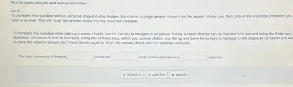 Fill in the blanks using the word bank provided below.
NOTE:
To complete this question without using the drag and-drop feature, first click on a single answer choice from the answer choice box, then click in the response container you
wish to answer. This will "drop" the answer choice into the response container.
To complete this question while utilizing a screen reader use the Tab key to navigate to an answer choice. Answer chpices can be selected and inserted using the Enter key.
Spacebar, left mouse button or touchpad. Using any of these keys, select your answer choice. Use the up and down krrow keys to navigate to the response container you wis
to place the selected answer into. Press the key again to "drop"the answer choice into the response container.
The main components of financial square  include the square  sheet, income statement and square  statement.
it statements
is cash flow
is balance