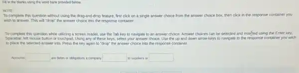 Fill in the blanks using the word bank provided below.
NOTE:
To complete this question without using the drag-and -drop feature, first click on a single answer choice from the answer choice box, then click in the response container you
wish to answer. This will "drop" the answer choice into the response container.
To complete this question while utilizing a screen reader, use the Tab key to navigate to an answer choice. Answer choices can be selected and inserted using the Enter key.
Spacebar, left mouse button or touchpad. Using any of these keys, select your answer choice. Use the up and down arrow keys to navigate to the response container you wish
to place the selected answer into. Press the key again to "drop"the answer choice into the response container.
Accounts square  are debts or obligations a company square  to suppliers or square