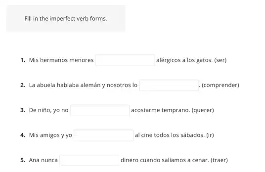 Fill in the imperfect verb forms.
1. Mis hermanos menores square  alérgicos a los gatos.(ser)
2. La abuela hablaba alemán y nosotros lo square  (comprender)
3. De niño, yo no square  acostarme temprano. (querer)
4. Mis amigos yyo square  al cine todos los sábados. (ir)
5. Ana nunca square  dinero cuando saliámos a cenar (traer)