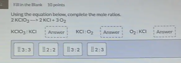 Fillin the Blank 10 points
Using the equation below.complete the moleratios.
2KClO_(3)arrow 2KCl+3O_(2)
KClO_(3):KCl Answer KCl:O_(2) Answer O_(2):KCl Answer
3:3
2:2
3:2
2:3