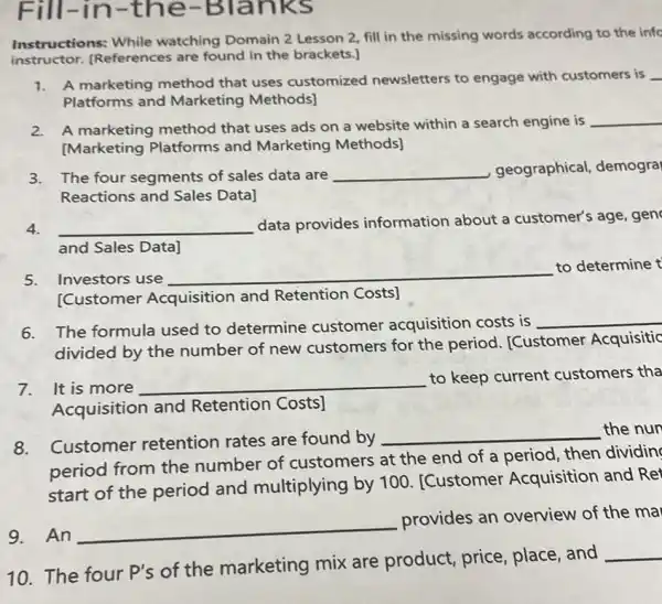 Fill-in-the -Blanks
Instructions: While watching Domain 2 Lesson 2, fill in the missing words according to the info
instructor.(References are found in the brackets.]
1. A marketing method that uses customized newsletters to engage with customers is __
Platforms and Marketing Methods]
2. A marketing method that uses ads on a website within a search engine is
__
[Marketing Platforms and Marketing Methods]
3. The four segments of sales data are __ geographical, demogra
Reactions and Sales Data]
4. __ data provides information about a customer's age, gen
and Sales Data]
5. Investors use
__
to determine t
[Customer Acquisition and Retention Costs]
6. The formula used to determine customer acquisition costs is
__
divided by the number of new customers for the period. [Customer Acquisitic
7. It is more __
to keep current customers tha
Acquisition and Retention Costs]
Customer retention rates are found by
__ the nun
period from the number of customers at the end of a period, then dividin
start of the period and multiplying by 100. [Customer Acquisition and Ret
9.An __
provides an overview of the ma
10.The four P's of the marketing mix are product, price place, and
__