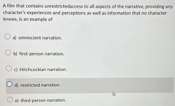 A film that contains unrestrictedaccess to all aspects of the narrative providing any
character's experiences and perceptions as well as information that no character
knows, is an example of
a) omniscient narration.
b) first-person narration.
c) Hitchcockian narration.
d) restricted narration.
e) third-person narration.