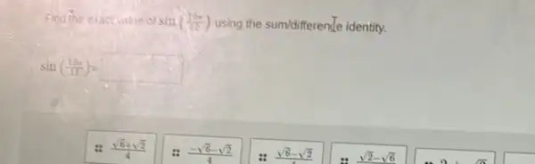 Fina the exactialie of sin((19pi )/(12)) using the sum/differentle identity.
sin((19x)/(12))=square 
(sqrt (6)+sqrt (2))/(4)
(-sqrt (6)-sqrt (2))/(4)
sqrt (6)-sqrt (2)
sqrt (2)-sqrt (6)