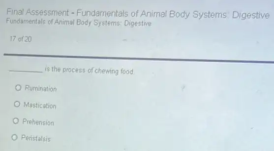 Final Assessment - Fundamentals of Anima Body Systems: Digestive
Fundamentals of Animal Body Systems: Digestive
17 of 20
__ is the process of chewing food
Rumination
Mastication
Prehension
Peristalsis