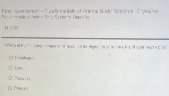 Final Assessment - Fundamentals of Animal Body Systems: Digestive
Fundamentals of Animal Body Systems:Digestive
14 of 20
Which of the following components main job for digestion is to create and synthesize bile?
Esophagus
Liver
Pancreas
Stomach