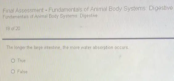 Final Assessment - Fundamentals of Animal Body Systems: Digestive
Fundamentals of Animal Body Systems: Digestive
18 of 20
The longer the large intestine, the more water absorption occurs.
True
False