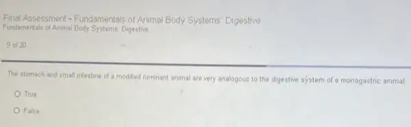 Final Assessment - Fundamentals of Animal Body Systems: Digestive
Fundamentals of Animal Body Systems: Digestive
9 of 20
The stomach and small intestine of a modified ruminant animal are very analogous to the digestive system of a monogastric animal.
True
False