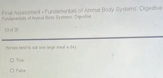 Final Assessment - Fundamentals of Animal Body Systems: Digestive
Fundamentals of Animal Body Systems: Digestive
13 of 20
Horses tend to eat one large meal a day.
True
False