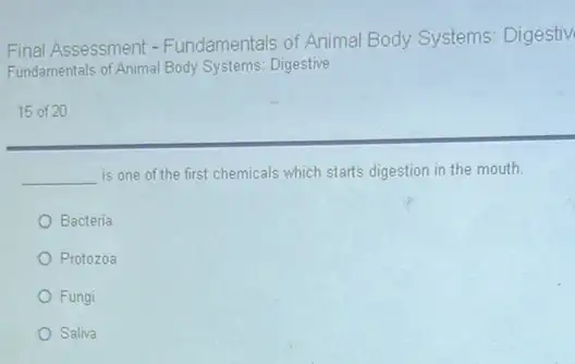 Final Assessment - Fundamentals of Animal Body Systems: Digestiv
Fundamentals of Animal Body Systems: Digestive
15 of 20
__ is one of the first chemicals which starts digestion in the mouth.
Bacteria
Protozoa
Fungi
Saliva