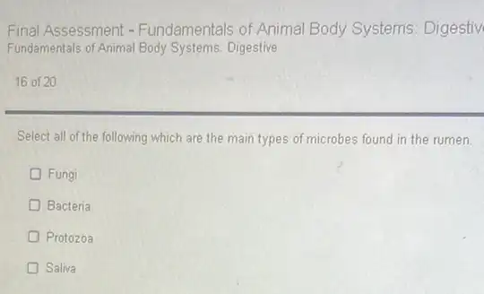 Final Assessment - Fundamentals of Animal Body Systems: Digestiv
Fundamentals of Animal Body Systems: Digestive
16 of 20
Select all of the following which are the main types of microbes found in the rumen.
D Fungi
D Bacteria
Protozoa
Saliva