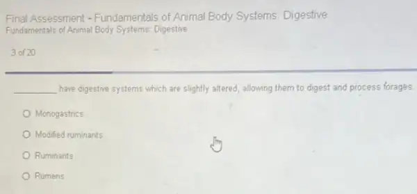 Final Assessment -Fundamentals of Animal Body Systems Digestive
Fundamentals of Animal Body Systems: Digestive
3 of 20
__ have digestive systems which are slightly altered, allowing them to digest and process forages.
Monogastrics
Modified ruminants
Ruminants
Rumens