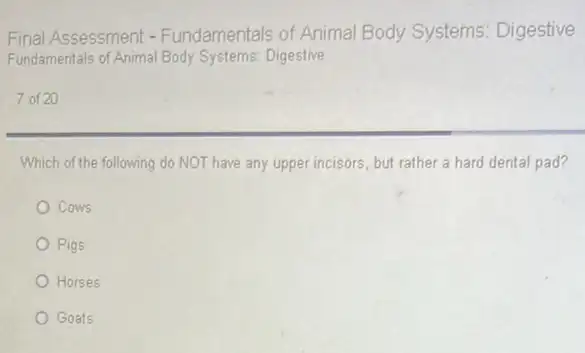 Final Assessment - Fundamentals of Animal Body Systems Digestive
Fundamentals of Animal Body Systems:Digestive
7 of 20
Which of the following do NOT have any upper incisors, but rather a hard dental pad?
Cows
Pigs
Horses
Goats