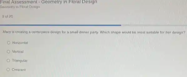 Final Assessment -Geometry in Floral Design
Geometry in Floral Design
9 of 20
Macy is creating a centerpiece design for a small dinner party. Which shape would be most suitable for her design?
Horizontal
Vertical
Triangular
Crescent