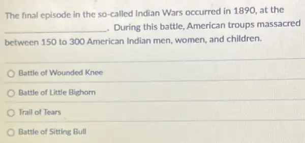 The final episode in the so-called Indian Wars occurred in 1890 at the
__ During this battle, American troups massacred
between 150 to 300 American Indian men women, and children.
Battle of Wounded Knee
Battle of Little Bighorn
Trail of Tears
Battle of Sitting Bull