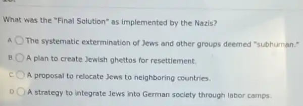 What was the "Final Solution" as implemented by the Nazis?
A
The systematic extermination of Jews and other groups deemed "subhuman."
B A plan to create Jewish ghettos for resettlement.
A proposal to relocate Jews to neighboring countries.
D A strategy to integrate Jews into German society through labor camps.